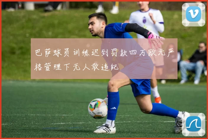 巴萨球员训练迟到罚款四万欧元严格管理下无人敢违纪