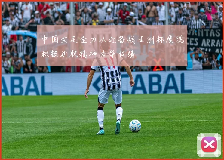 中国女足全力以赴备战亚洲杯展现积极进取精神力争佳绩