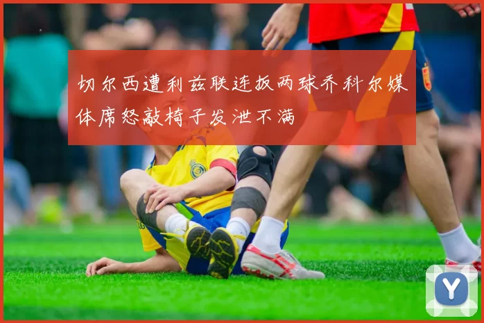 切尔西遭利兹联连扳两球乔科尔媒体席怒敲椅子发泄不满