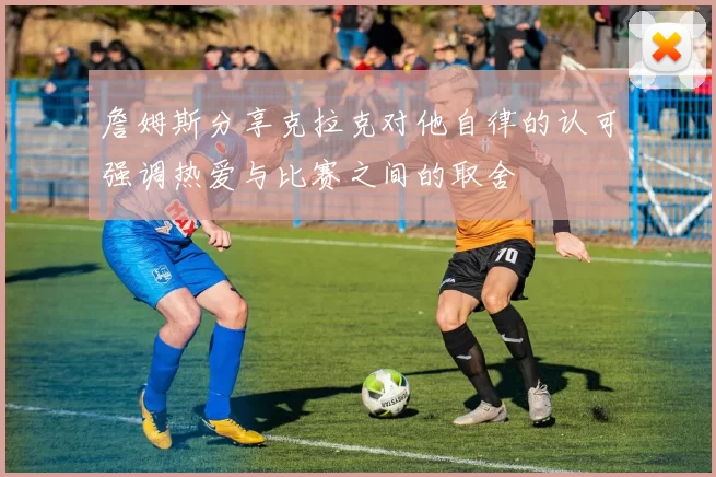 詹姆斯分享克拉克对他自律的认可强调热爱与比赛之间的取舍