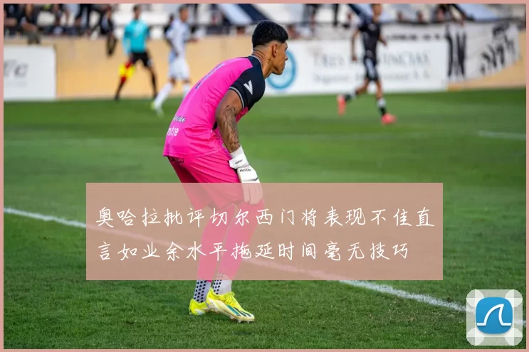 奥哈拉批评切尔西门将表现不佳直言如业余水平拖延时间毫无技巧