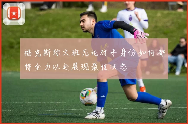 福克斯称文班无论对手身份如何都将全力以赴展现最佳状态