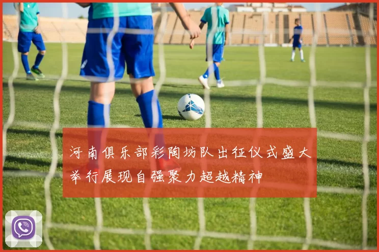 河南俱乐部彩陶坊队出征仪式盛大举行展现自强聚力超越精神