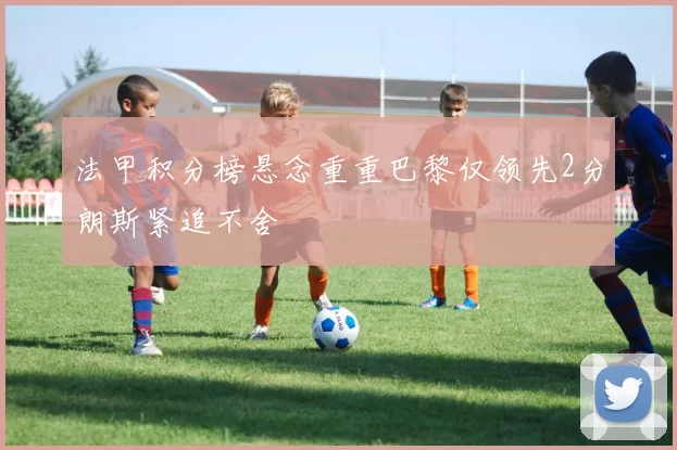 法甲积分榜悬念重重巴黎仅领先2分朗斯紧追不舍