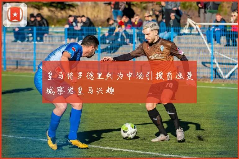 皇马将罗德里列为中场引援首选曼城察觉皇马兴趣