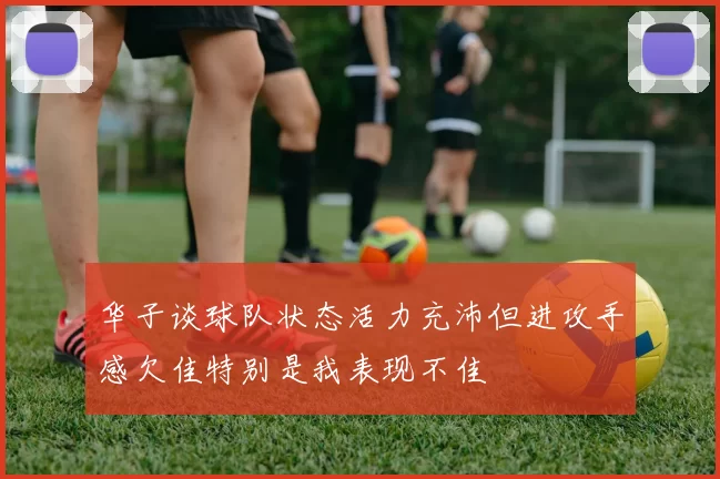 华子谈球队状态活力充沛但进攻手感欠佳特别是我表现不佳