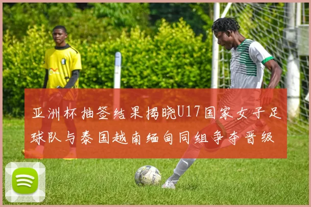 亚洲杯抽签结果揭晓U17国家女子足球队与泰国越南缅甸同组争夺晋级资格