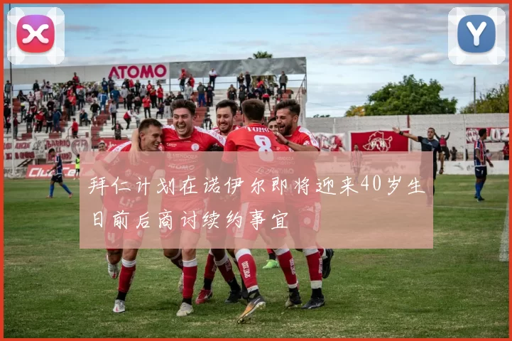 拜仁计划在诺伊尔即将迎来40岁生日前后商讨续约事宜