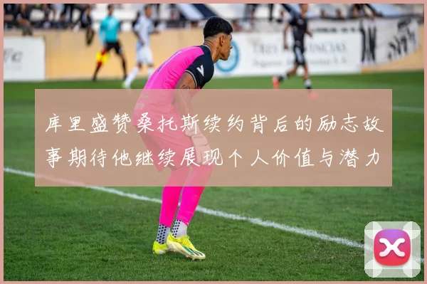 库里盛赞桑托斯续约背后的励志故事期待他继续展现个人价值与潜力