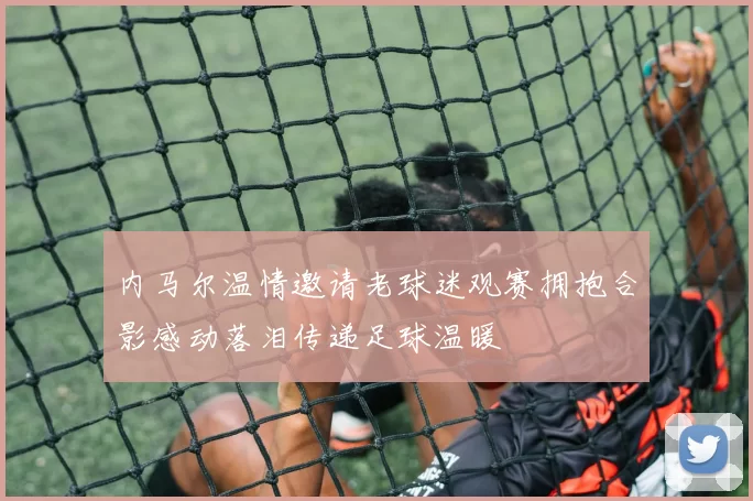 内马尔温情邀请老球迷观赛拥抱合影感动落泪传递足球温暖