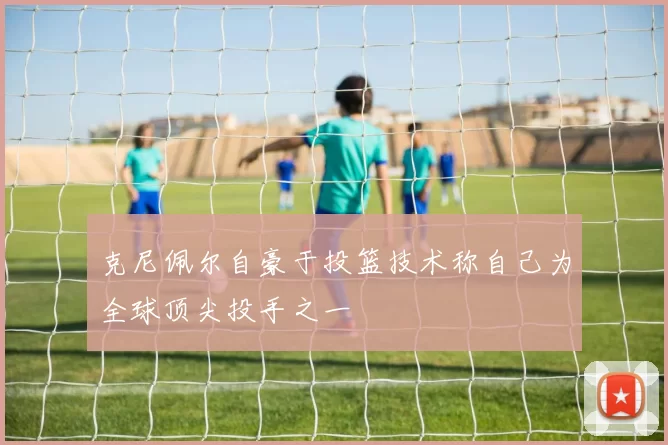 克尼佩尔自豪于投篮技术称自己为全球顶尖投手之一