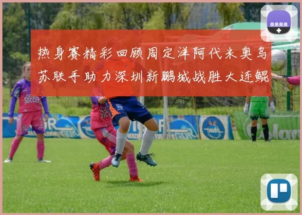 热身赛精彩回顾周定洋阿代米奥乌苏联手助力深圳新鹏城战胜大连鲲城