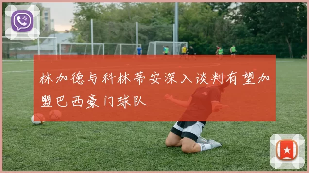 林加德与科林蒂安深入谈判有望加盟巴西豪门球队