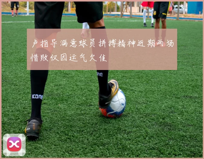卢指导满意球员拼搏精神近期两场惜败仅因运气欠佳