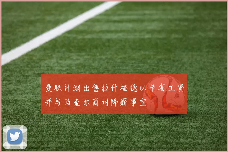 曼联计划出售拉什福德以节省工资并与马奎尔商讨降薪事宜