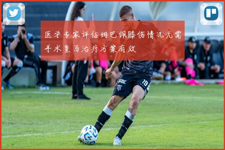 医学专家评估姆巴佩膝伤情况无需手术皇马治疗方案有效