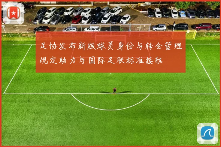 足协发布新版球员身份与转会管理规定助力与国际足联标准接轨
