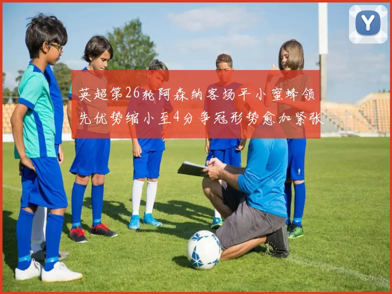 英超第26轮阿森纳客场平小蜜蜂领先优势缩小至4分争冠形势愈加紧张