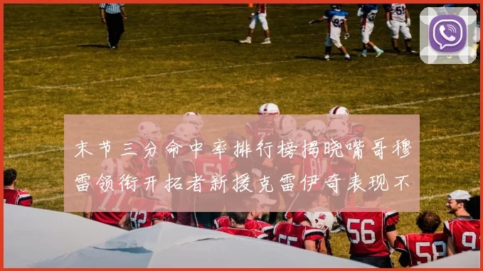 末节三分命中率排行榜揭晓嘴哥穆雷领衔开拓者新援克雷伊奇表现不俗