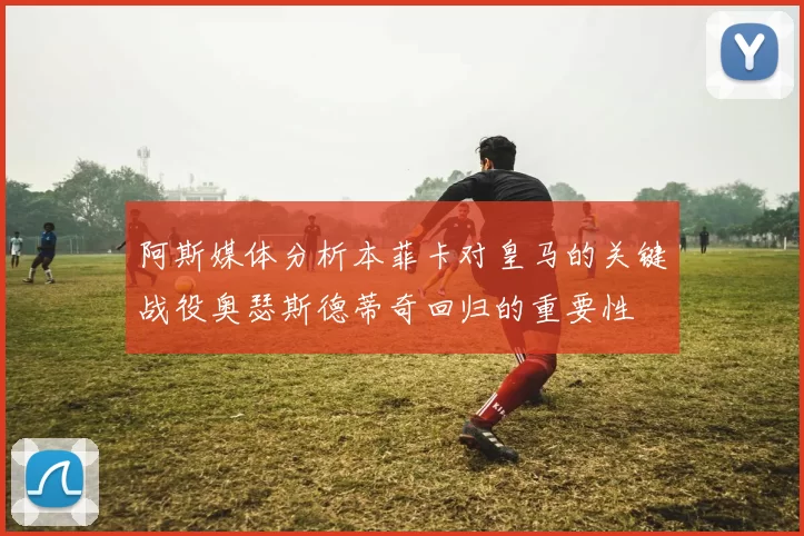 阿斯媒体分析本菲卡对皇马的关键战役奥瑟斯德蒂奇回归的重要性